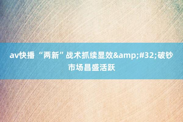 av快播 “两新”战术抓续显效&#32;破钞市场昌盛活跃