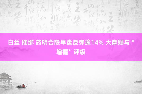 白丝 捆绑 药明合联早盘反弹逾14% 大摩赐与“增握”评级