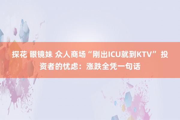 探花 眼镜妹 众人商场“刚出ICU就到KTV” 投资者的忧虑：涨跌全凭一句话
