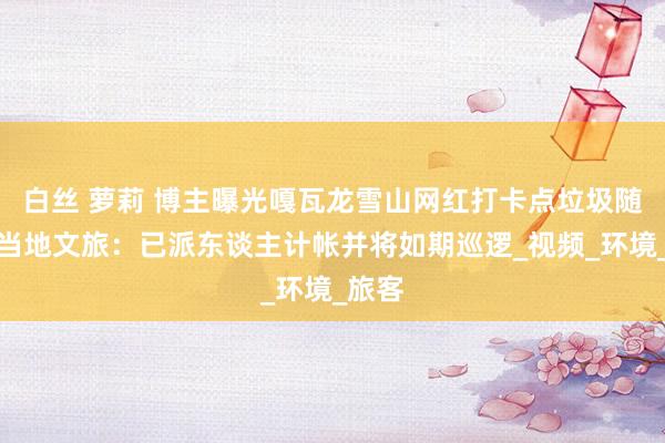 白丝 萝莉 博主曝光嘎瓦龙雪山网红打卡点垃圾随地，当地文旅：已派东谈主计帐并将如期巡逻_视频_环境_旅客