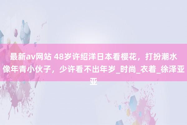 最新av网站 48岁许绍洋日本看樱花，打扮潮水像年青小伙子，少许看不出年岁_时尚_衣着_徐泽亚