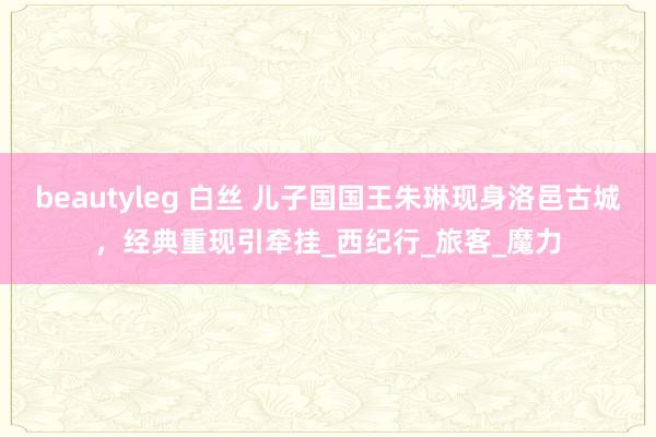 beautyleg 白丝 儿子国国王朱琳现身洛邑古城，经典重现引牵挂_西纪行_旅客_魔力
