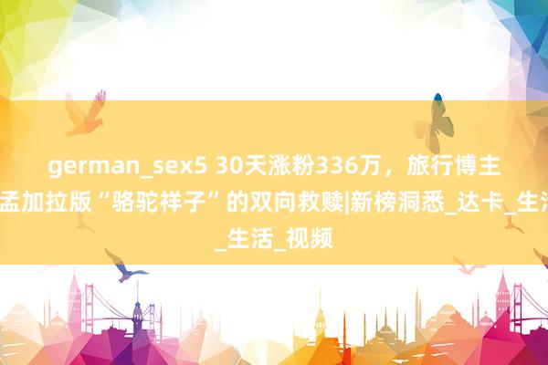 german_sex5 30天涨粉336万，旅行博主杜克和孟加拉版“骆驼祥子”的双向救赎|新榜洞悉_达卡_生活_视频