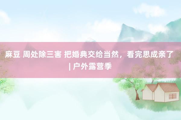 麻豆 周处除三害 把婚典交给当然，看完思成亲了 | 户外露营季
