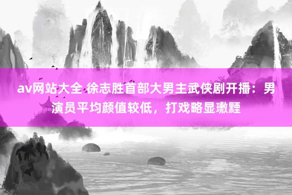 av网站大全 徐志胜首部大男主武侠剧开播：男演员平均颜值较低，打戏略显璷黫