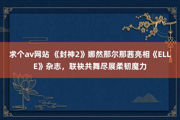 求个av网站 《封神2》娜然那尔那茜亮相《ELLE》杂志，联袂共舞尽展柔韧魔力