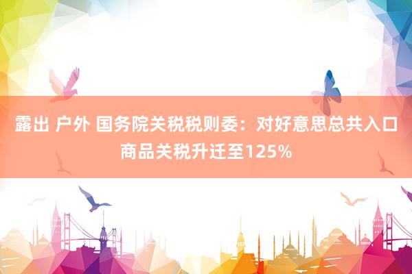 露出 户外 国务院关税税则委：对好意思总共入口商品关税升迁至125%