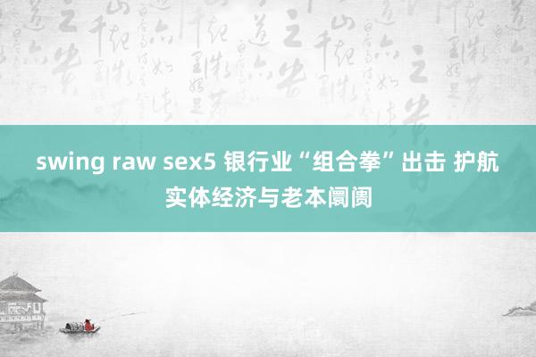 swing raw sex5 银行业“组合拳”出击 护航实体经济与老本阛阓