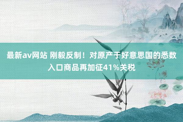 最新av网站 刚毅反制！对原产于好意思国的悉数入口商品再加征41%关税