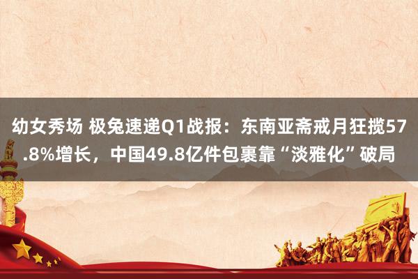 幼女秀场 极兔速递Q1战报：东南亚斋戒月狂揽57.8%增长，中国49.8亿件包裹靠“淡雅化”破局