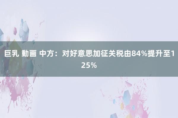 巨乳 動画 中方：对好意思加征关税由84%提升至125%