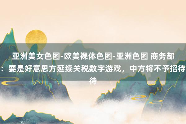 亚洲美女色图-欧美裸体色图-亚洲色图 商务部：要是好意思方延续关税数字游戏，中方将不予招待