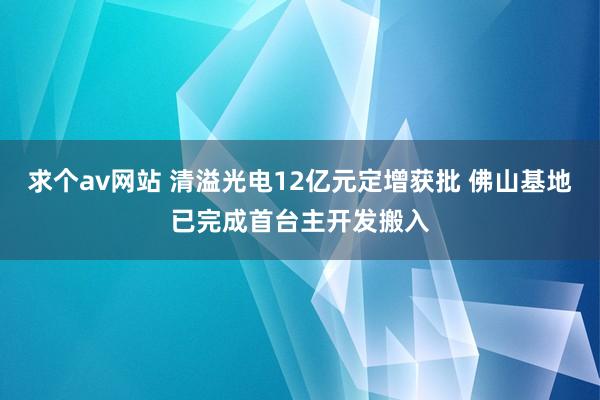 求个av网站 清溢光电12亿元定增获批 佛山基地已完成首台主开发搬入