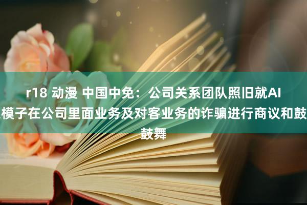 r18 动漫 中国中免：公司关系团队照旧就AI大模子在公司里面业务及对客业务的诈骗进行商议和鼓舞