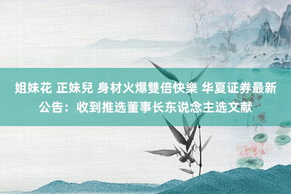 姐妹花 正妹兒 身材火爆雙倍快樂 华夏证券最新公告：收到推选董事长东说念主选文献