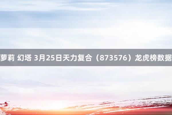 萝莉 幻塔 3月25日天力复合（873576）龙虎榜数据