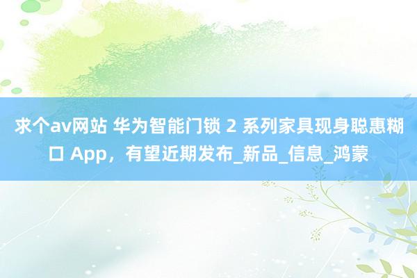 求个av网站 华为智能门锁 2 系列家具现身聪惠糊口 App，有望近期发布_新品_信息_鸿蒙