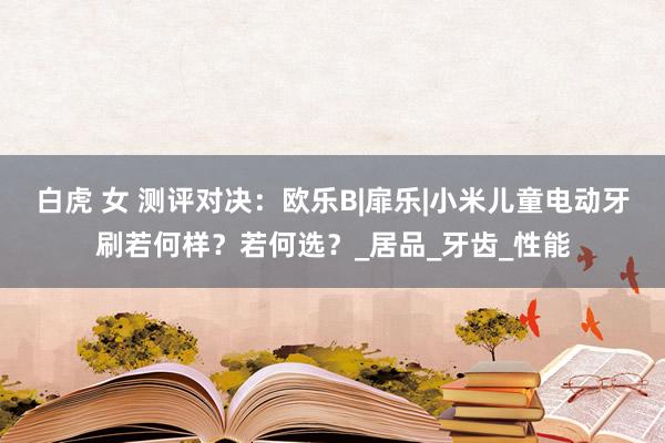 白虎 女 测评对决：欧乐B|扉乐|小米儿童电动牙刷若何样？若何选？_居品_牙齿_性能