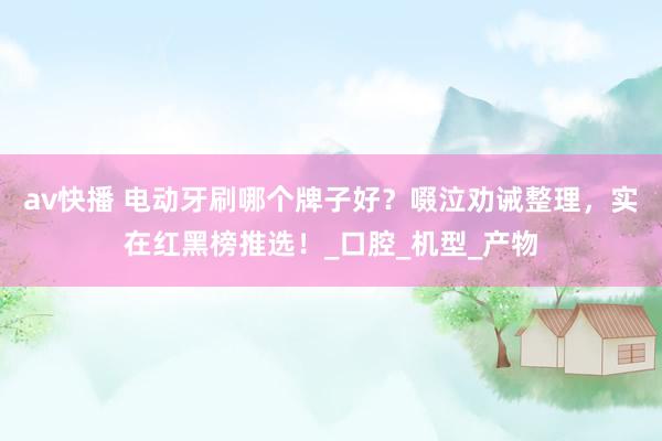 av快播 电动牙刷哪个牌子好？啜泣劝诫整理，实在红黑榜推选！_口腔_机型_产物