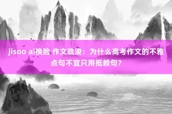 jisoo ai换脸 作文疏浚：为什么高考作文的不雅点句不宜只用抵赖句？