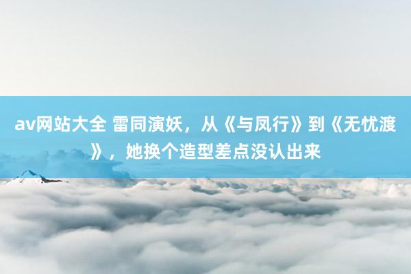 av网站大全 雷同演妖，从《与凤行》到《无忧渡》，她换个造型差点没认出来