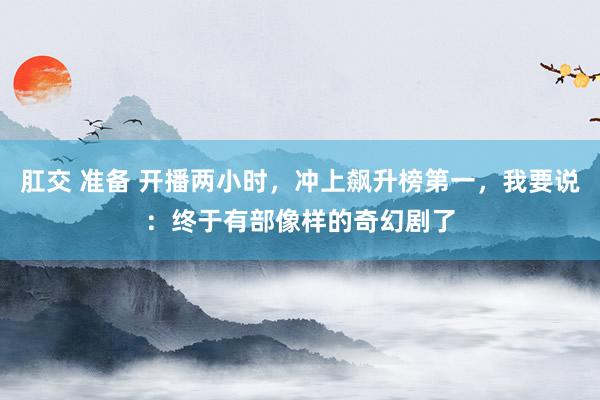 肛交 准备 开播两小时，冲上飙升榜第一，我要说：终于有部像样的奇幻剧了
