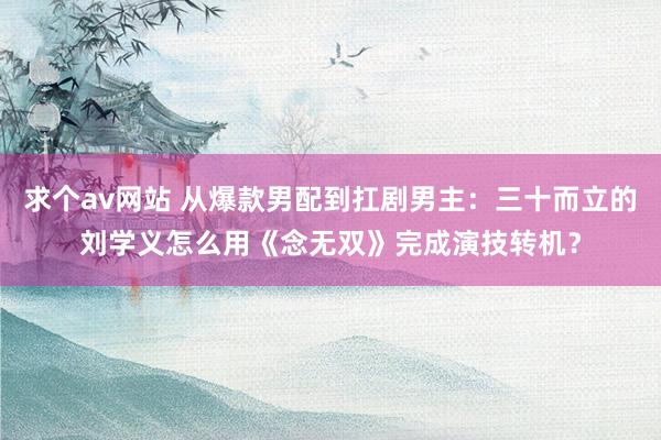 求个av网站 从爆款男配到扛剧男主：三十而立的刘学义怎么用《念无双》完成演技转机？