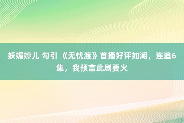妖媚婷儿 勾引 《无忧渡》首播好评如潮，连追6集，我预言此剧要火