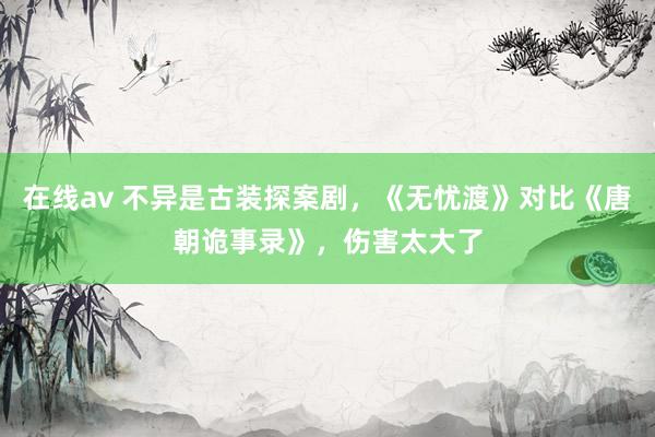 在线av 不异是古装探案剧，《无忧渡》对比《唐朝诡事录》，伤害太大了