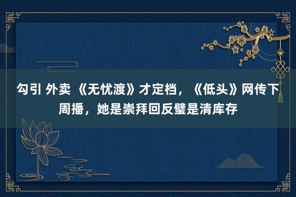 勾引 外卖 《无忧渡》才定档，《低头》网传下周播，她是崇拜回反璧是清库存