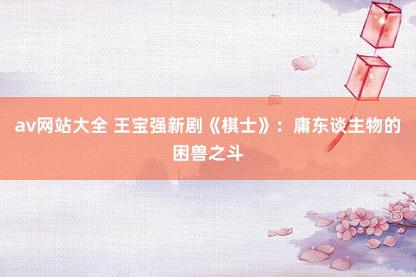 av网站大全 王宝强新剧《棋士》：庸东谈主物的困兽之斗