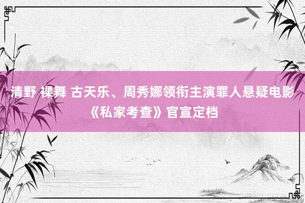 清野 裸舞 古天乐、周秀娜领衔主演罪人悬疑电影《私家考查》官宣定档