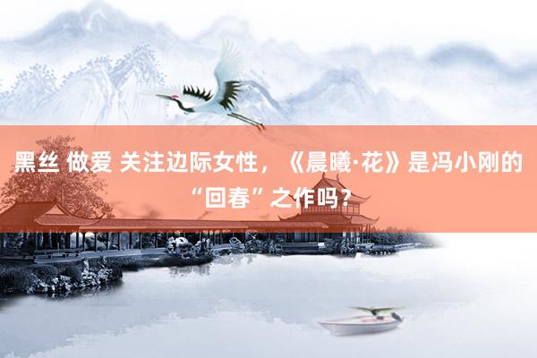 黑丝 做爱 关注边际女性，《晨曦·花》是冯小刚的“回春”之作吗？
