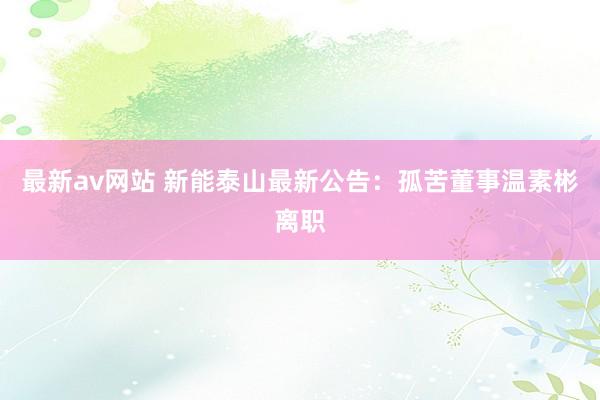 最新av网站 新能泰山最新公告：孤苦董事温素彬离职