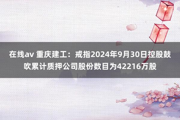 在线av 重庆建工：戒指2024年9月30日控股鼓吹累计质押公司股份数目为42216万股