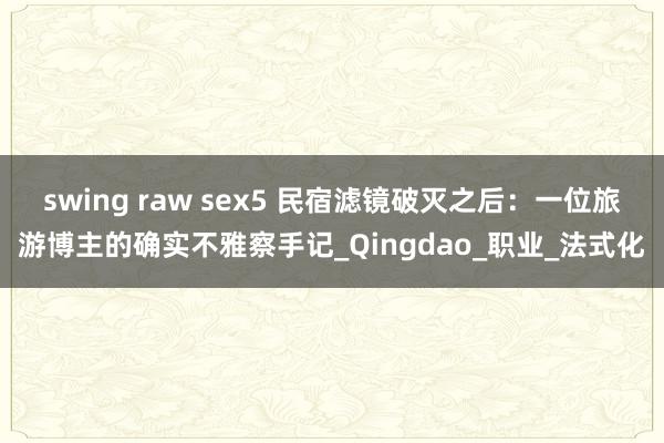 swing raw sex5 民宿滤镜破灭之后：一位旅游博主的确实不雅察手记_Qingdao_职业_法式化