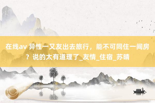 在线av 异性一又友出去旅行，能不可同住一间房？说的太有道理了_友情_住宿_苏晴
