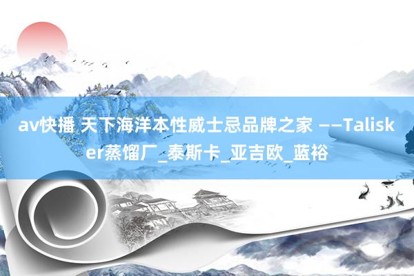 av快播 天下海洋本性威士忌品牌之家 ——Talisker蒸馏厂_泰斯卡_亚吉欧_蓝裕