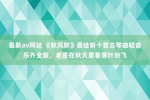 最新av网站 《秋风醉》最佳听十首古琴曲轻音乐齐全版，老是在秋天里看落叶纷飞