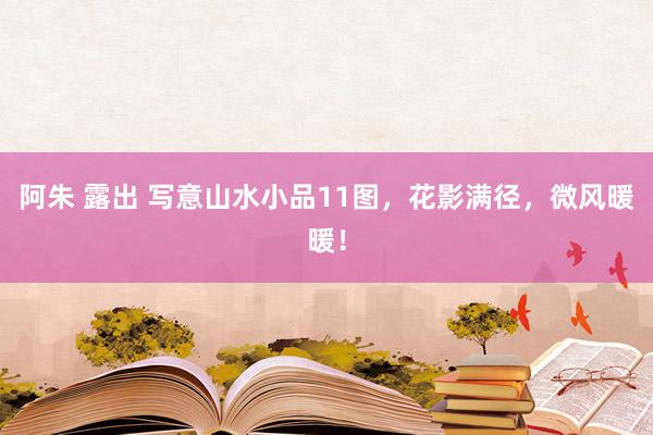 阿朱 露出 写意山水小品11图，花影满径，微风暖暖！
