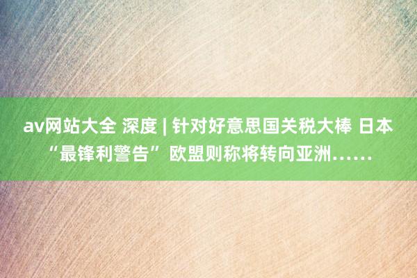 av网站大全 深度 | 针对好意思国关税大棒 日本“最锋利警告” 欧盟则称将转向亚洲……