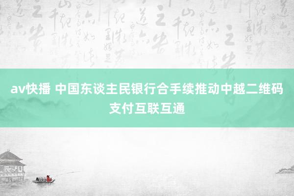 av快播 中国东谈主民银行合手续推动中越二维码支付互联互通