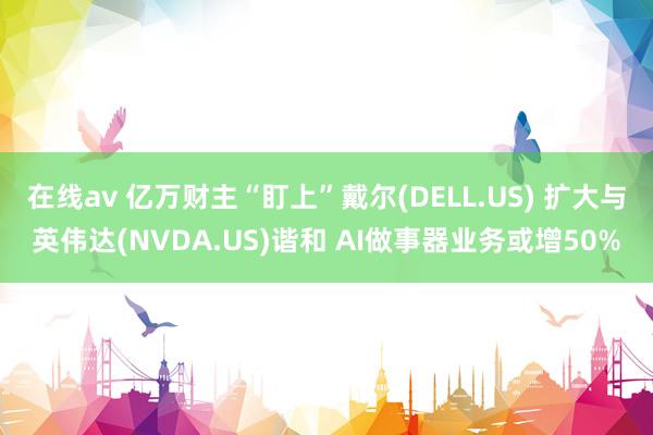 在线av 亿万财主“盯上”戴尔(DELL.US) 扩大与英伟达(NVDA.US)谐和 AI做事器业务或增50%