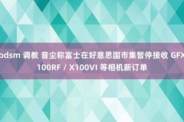 bdsm 调教 音尘称富士在好意思国市集暂停接收 GFX100RF / X100VI 等相机新订单