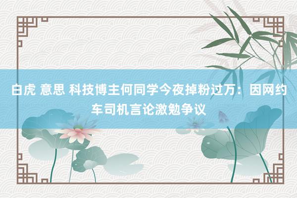 白虎 意思 科技博主何同学今夜掉粉过万：因网约车司机言论激勉争议