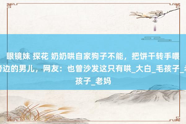 眼镜妹 探花 奶奶哄自家狗子不能，把饼干转手喂给傍边的男儿，网友：也曾沙发这只有哄_大白_毛孩子_老妈