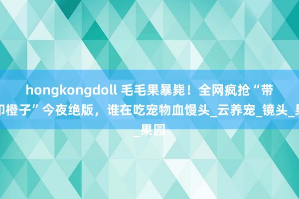 hongkongdoll 毛毛果暴毙！全网疯抢“带牙印橙子”今夜绝版，谁在吃宠物血馒头_云养宠_镜头_果园
