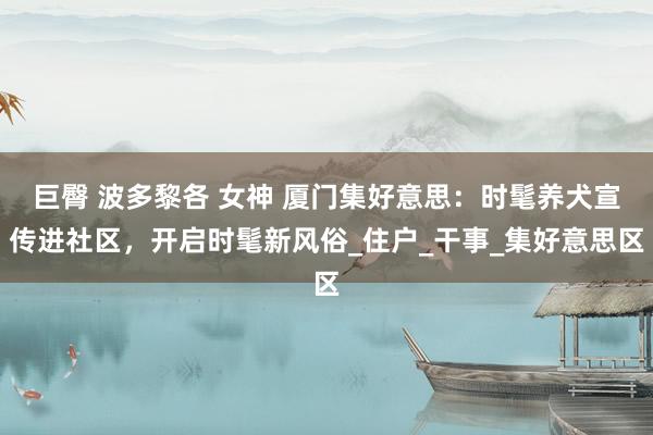 巨臀 波多黎各 女神 厦门集好意思：时髦养犬宣传进社区，开启时髦新风俗_住户_干事_集好意思区