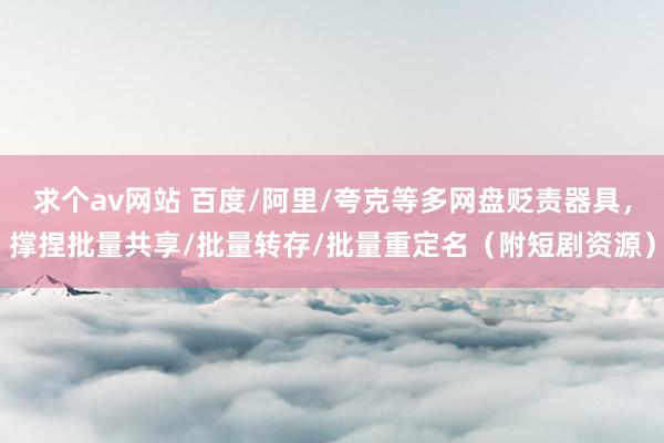 求个av网站 百度/阿里/夸克等多网盘贬责器具，撑捏批量共享/批量转存/批量重定名（附短剧资源）