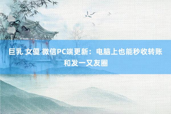 巨乳 女優 微信PC端更新：电脑上也能秒收转账和发一又友圈